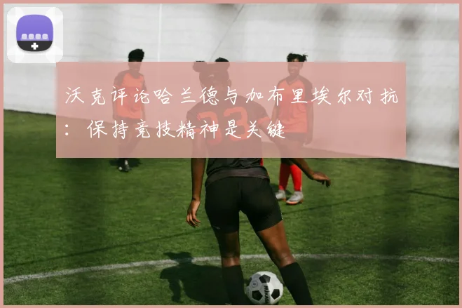 沃克评论哈兰德与加布里埃尔对抗：保持竞技精神是关键