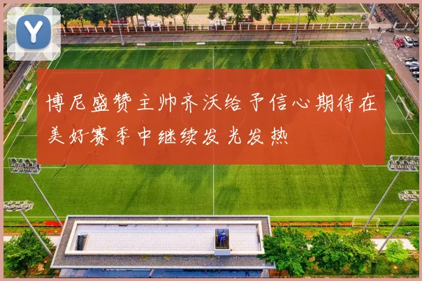 博尼盛赞主帅齐沃给予信心期待在美好赛季中继续发光发热