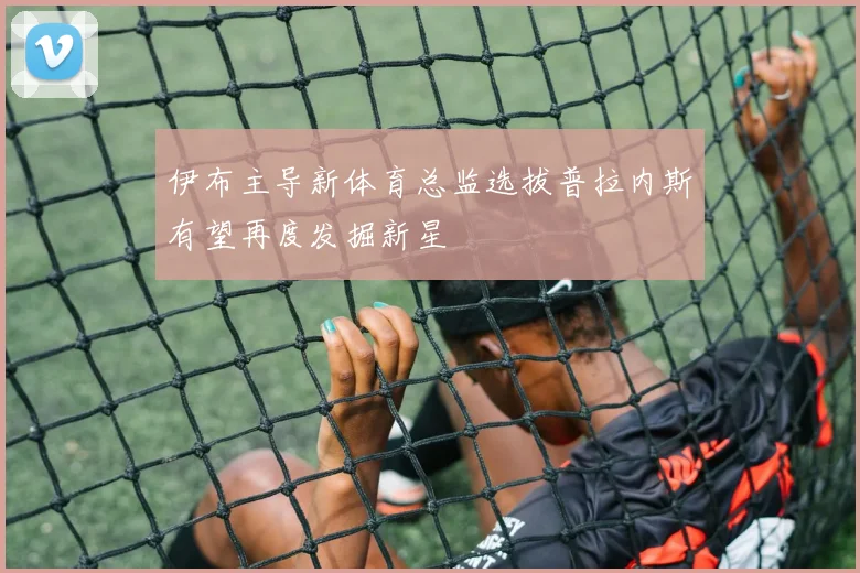伊布主导新体育总监选拔普拉内斯有望再度发掘新星