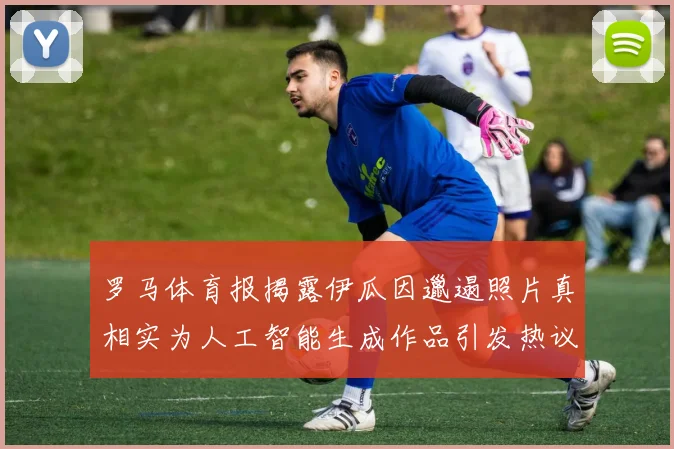 罗马体育报揭露伊瓜因邋遢照片真相实为人工智能生成作品引发热议