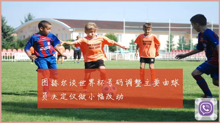 图赫尔谈世界杯号码调整主要由球员决定仅做小幅改动