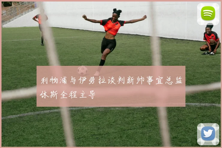 利物浦与伊劳拉谈判新帅事宜总监休斯全程主导