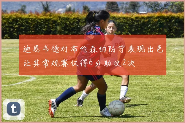 迪恩韦德对布伦森的防守表现出色让其常规赛仅得6分助攻2次