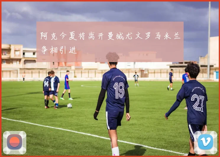 阿克今夏将离开曼城尤文罗马米兰争相引进