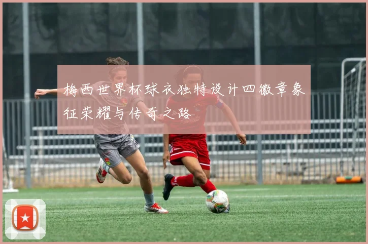 梅西世界杯球衣独特设计四徽章象征荣耀与传奇之路