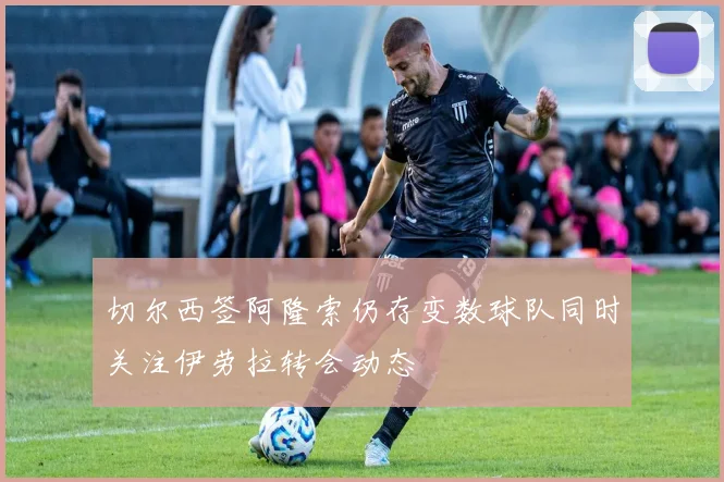 切尔西签阿隆索仍存变数球队同时关注伊劳拉转会动态