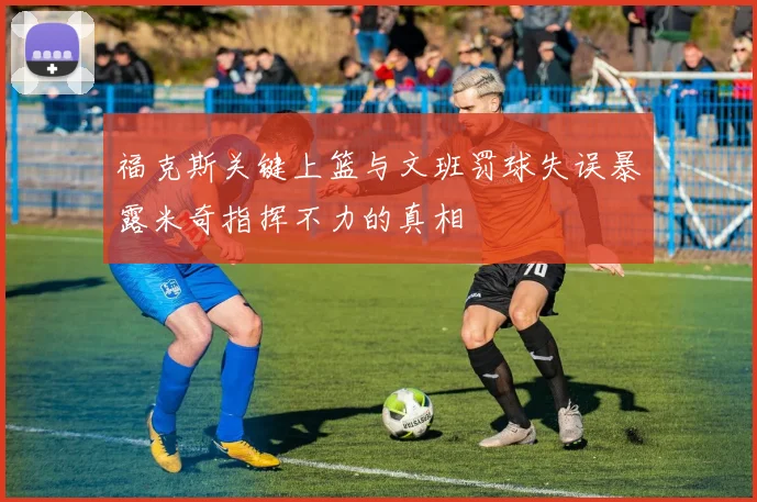 福克斯关键上篮与文班罚球失误暴露米奇指挥不力的真相