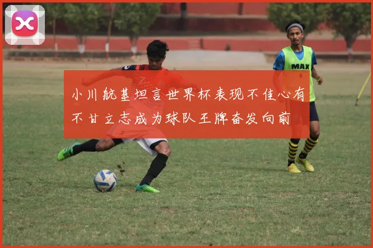 小川航基坦言世界杯表现不佳心有不甘立志成为球队王牌奋发向前