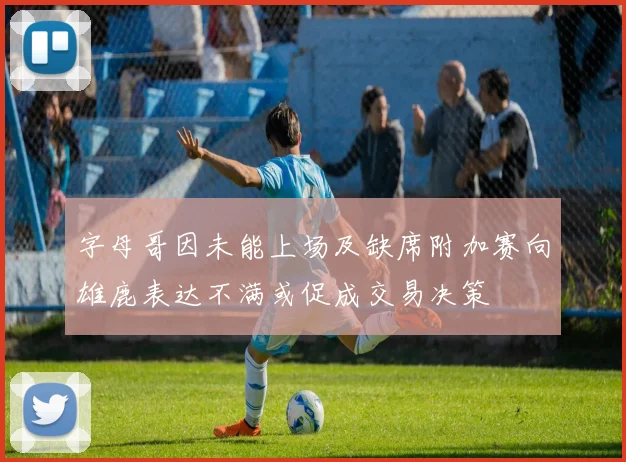 字母哥因未能上场及缺席附加赛向雄鹿表达不满或促成交易决策